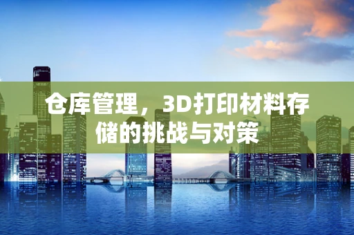 仓库管理，3D打印材料存储的挑战与对策