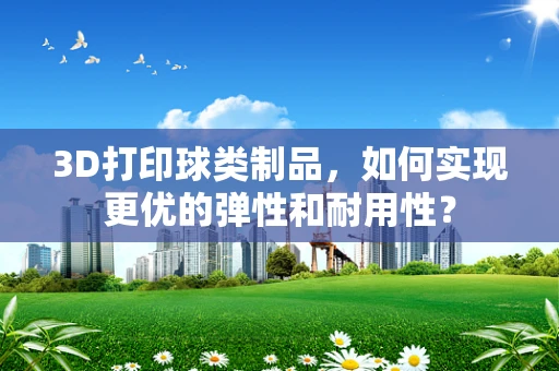3D打印球类制品，如何实现更优的弹性和耐用性？
