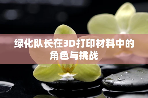 绿化队长在3D打印材料中的角色与挑战