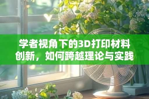 学者视角下的3D打印材料创新，如何跨越理论与实践的鸿沟？