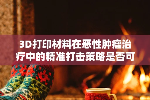 3D打印材料在恶性肿瘤治疗中的精准打击策略是否可行？