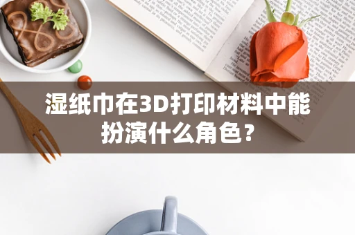 湿纸巾在3D打印材料中能扮演什么角色？
