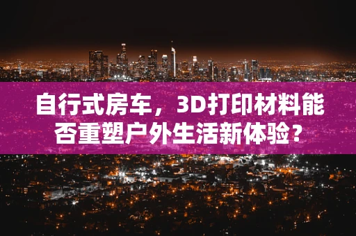 自行式房车，3D打印材料能否重塑户外生活新体验？