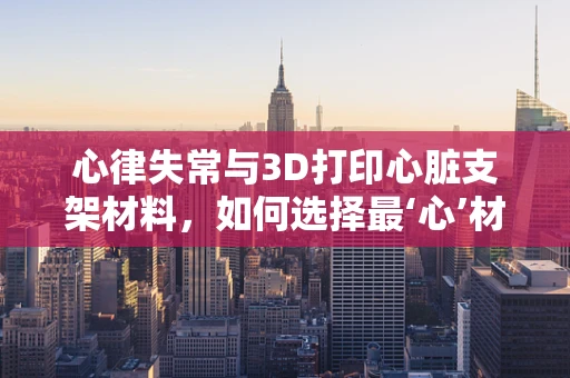 心律失常与3D打印心脏支架材料，如何选择最‘心’材料？