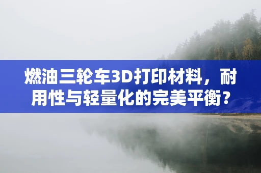 燃油三轮车3D打印材料，耐用性与轻量化的完美平衡？