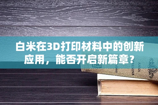 白米在3D打印材料中的创新应用，能否开启新篇章？