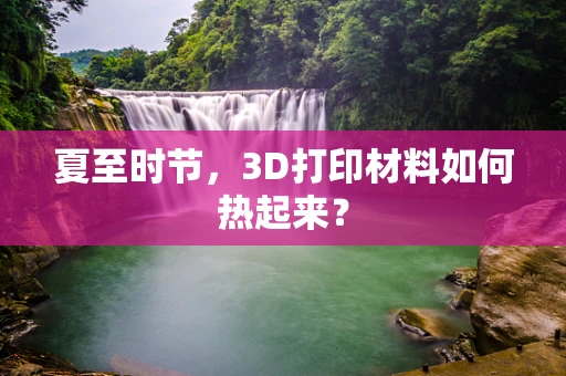 夏至时节，3D打印材料如何热起来？