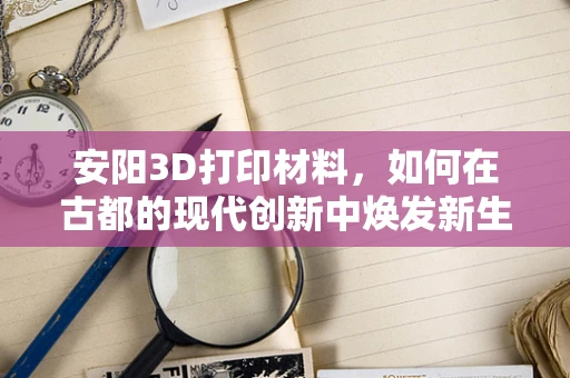 安阳3D打印材料，如何在古都的现代创新中焕发新生？