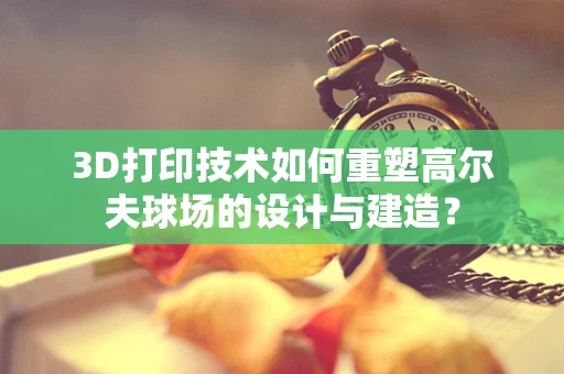 3D打印技术如何重塑高尔夫球场的设计与建造？