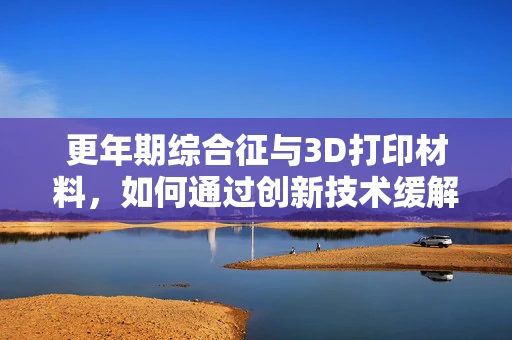 更年期综合征与3D打印材料，如何通过创新技术缓解健康挑战？