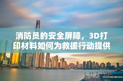 消防员的安全屏障，3D打印材料如何为救援行动提供更优防护？