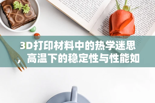 3D打印材料中的热学迷思，高温下的稳定性与性能如何平衡？