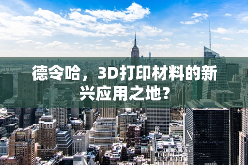 德令哈，3D打印材料的新兴应用之地？