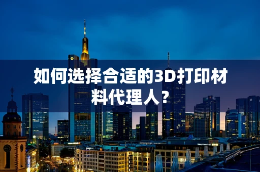 如何选择合适的3D打印材料代理人？