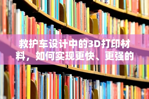 救护车设计中的3D打印材料，如何实现更快、更强的救援响应？