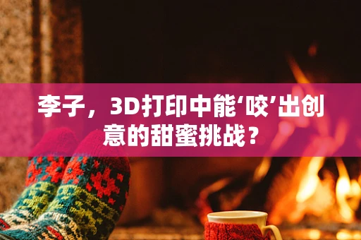 李子，3D打印中能‘咬’出创意的甜蜜挑战？