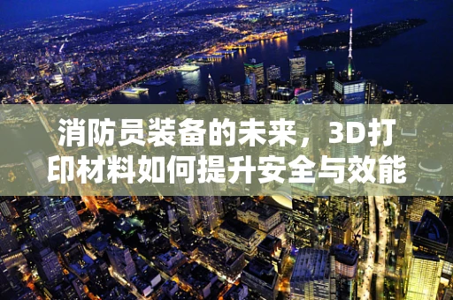 消防员装备的未来，3D打印材料如何提升安全与效能？