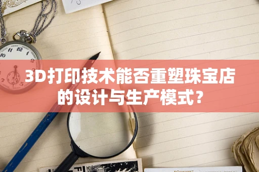 3D打印技术能否重塑珠宝店的设计与生产模式？