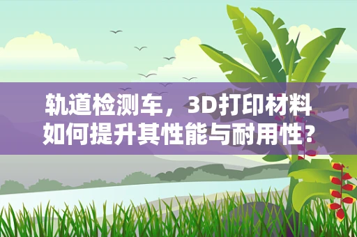 轨道检测车，3D打印材料如何提升其性能与耐用性？