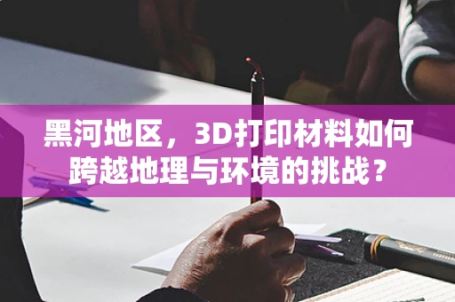 黑河地区，3D打印材料如何跨越地理与环境的挑战？