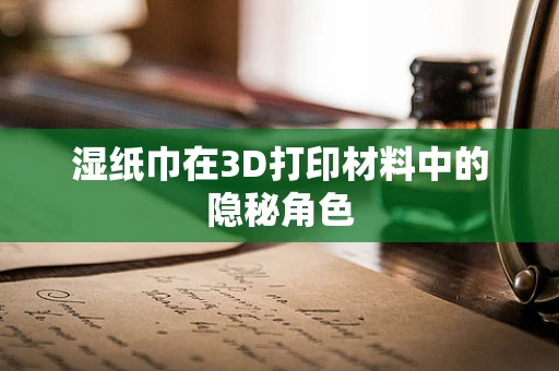 湿纸巾在3D打印材料中的隐秘角色