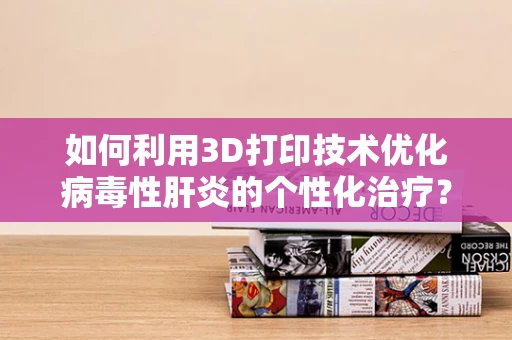 如何利用3D打印技术优化病毒性肝炎的个性化治疗？