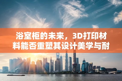 浴室柜的未来，3D打印材料能否重塑其设计美学与耐用性？