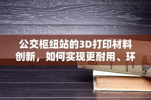 公交枢纽站的3D打印材料创新，如何实现更耐用、环保的未来？