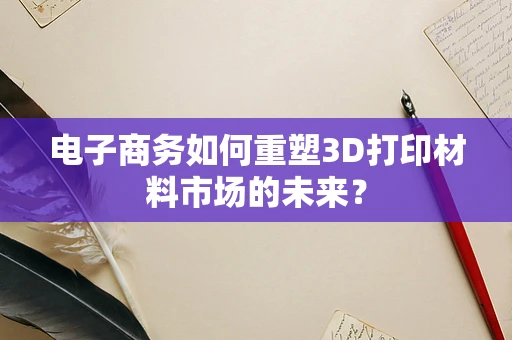 电子商务如何重塑3D打印材料市场的未来？