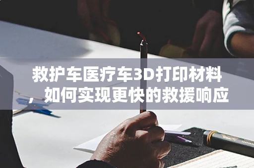 救护车医疗车3D打印材料，如何实现更快的救援响应？