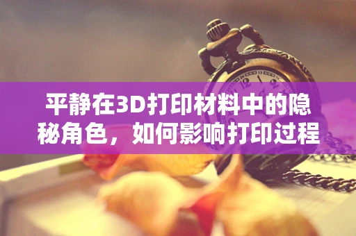 平静在3D打印材料中的隐秘角色，如何影响打印过程与成品质量？