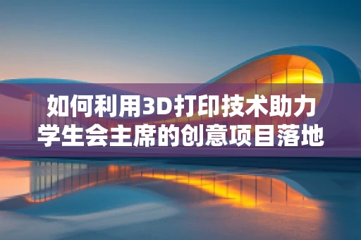 如何利用3D打印技术助力学生会主席的创意项目落地？