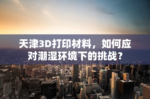 天津3D打印材料，如何应对潮湿环境下的挑战？