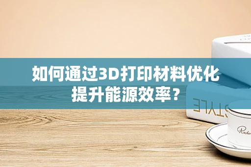 如何通过3D打印材料优化提升能源效率？