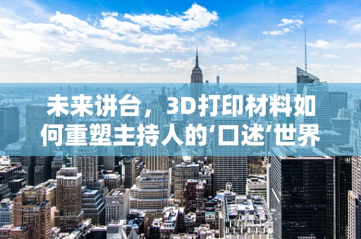 未来讲台，3D打印材料如何重塑主持人的‘口述’世界？