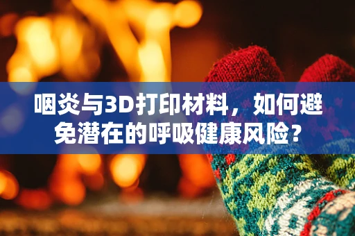 咽炎与3D打印材料，如何避免潜在的呼吸健康风险？