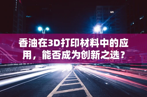香油在3D打印材料中的应用，能否成为创新之选？