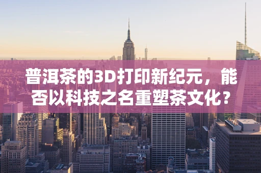 普洱茶的3D打印新纪元，能否以科技之名重塑茶文化？