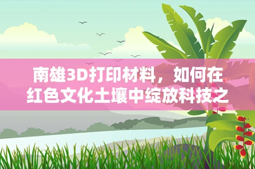 南雄3D打印材料，如何在红色文化土壤中绽放科技之花？