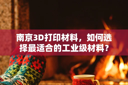 南京3D打印材料，如何选择最适合的工业级材料？