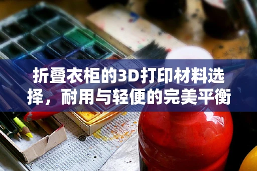 折叠衣柜的3D打印材料选择，耐用与轻便的完美平衡？