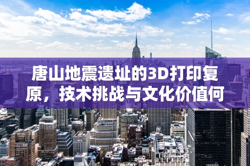 唐山地震遗址的3D打印复原，技术挑战与文化价值何在？