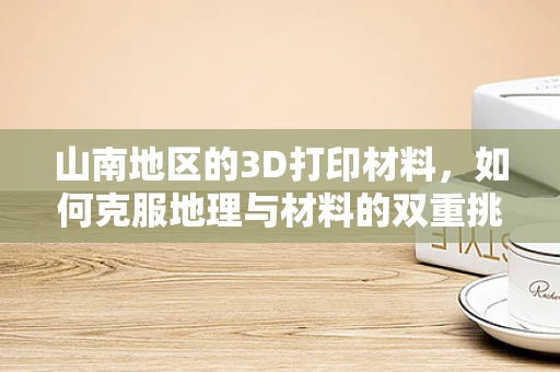 山南地区的3D打印材料，如何克服地理与材料的双重挑战？