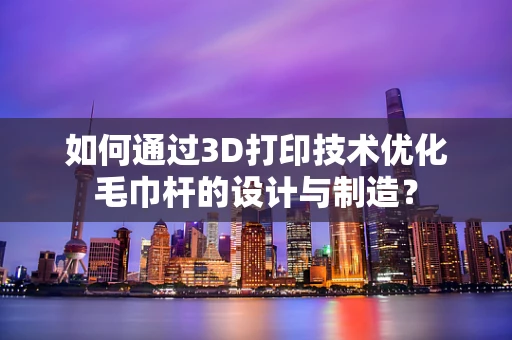 如何通过3D打印技术优化毛巾杆的设计与制造？