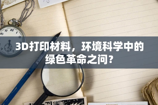 3D打印材料，环境科学中的绿色革命之问？
