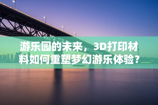 游乐园的未来，3D打印材料如何重塑梦幻游乐体验？