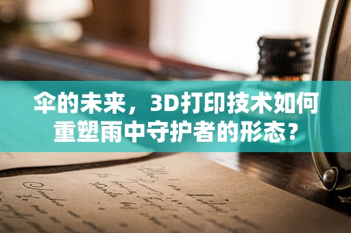 伞的未来，3D打印技术如何重塑雨中守护者的形态？