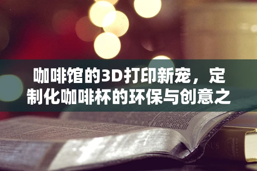 咖啡馆的3D打印新宠，定制化咖啡杯的环保与创意之旅？