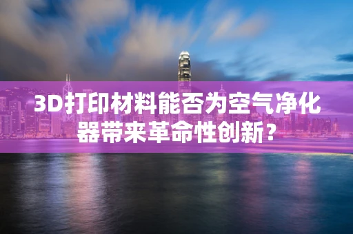 3D打印材料能否为空气净化器带来革命性创新？