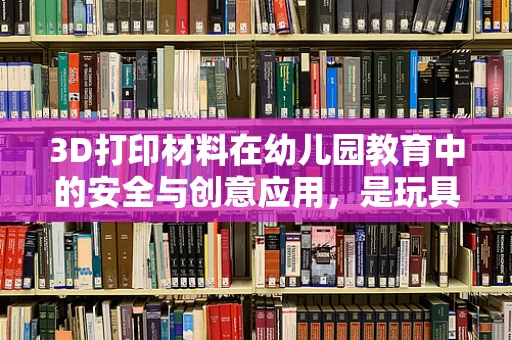 3D打印材料在幼儿园教育中的安全与创意应用，是玩具还是学习工具？